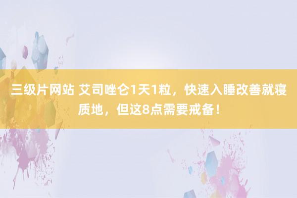 三级片网站 艾司唑仑1天1粒，快速入睡改善就寝质地，但这8点需要戒备！