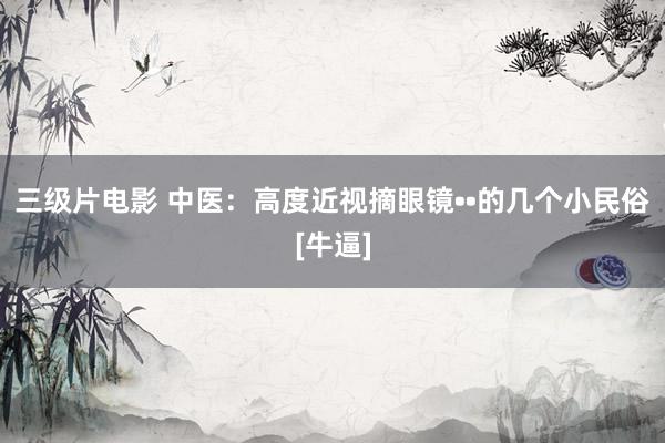 三级片电影 中医：高度近视摘眼镜••的几个小民俗[牛逼]