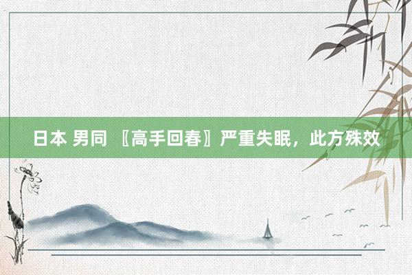 日本 男同 〖高手回春〗严重失眠，此方殊效