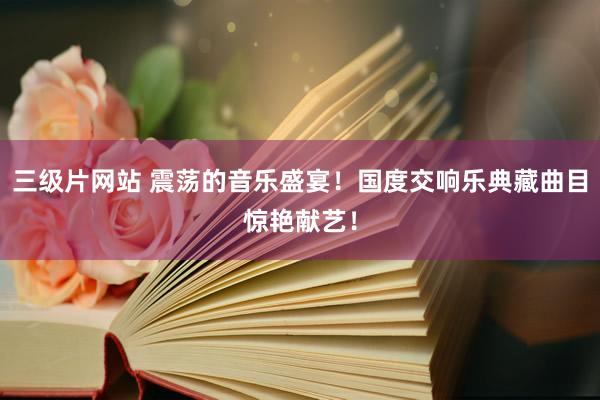 三级片网站 震荡的音乐盛宴！国度交响乐典藏曲目惊艳献艺！