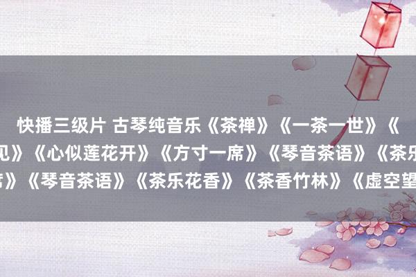 快播三级片 古琴纯音乐《茶禅》《一茶一世》《一具一梦境》《叶水相见》《心似莲花开》《方寸一席》《琴音茶语》《茶乐花香》《茶香竹林》《虚空望月》