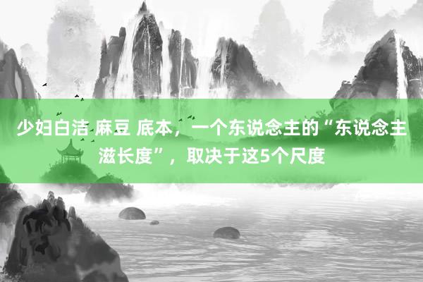 少妇白洁 麻豆 底本，一个东说念主的“东说念主滋长度”，取决于这5个尺度