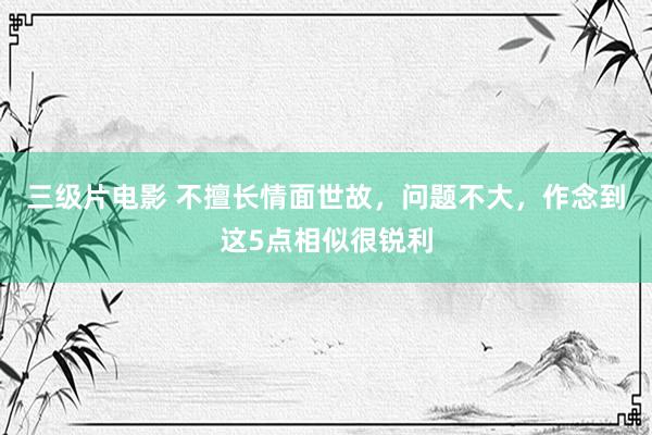 三级片电影 不擅长情面世故，问题不大，作念到这5点相似很锐利