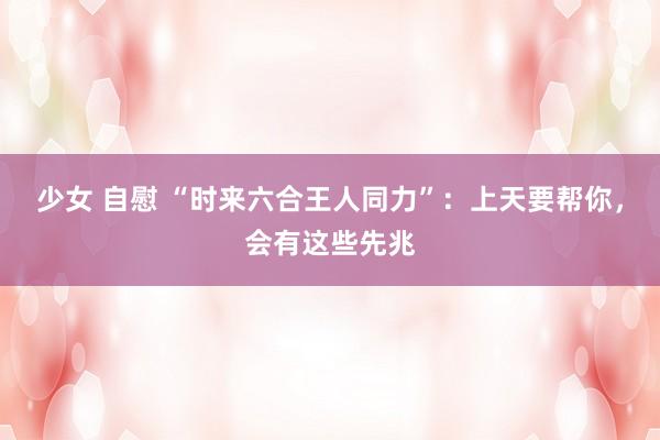 少女 自慰 “时来六合王人同力”：上天要帮你，会有这些先兆