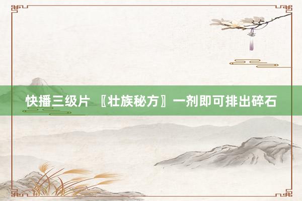 快播三级片 〖壮族秘方〗一剂即可排出碎石
