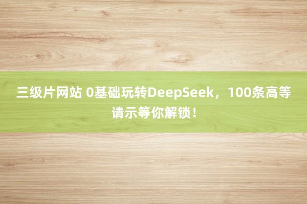 三级片网站 0基础玩转DeepSeek，100条高等请示等你解锁！