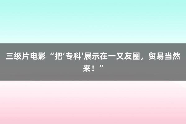三级片电影 “把‘专科’展示在一又友圈，贸易当然来！”