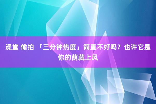 澡堂 偷拍 「三分钟热度」简直不好吗？也许它是你的荫藏上风