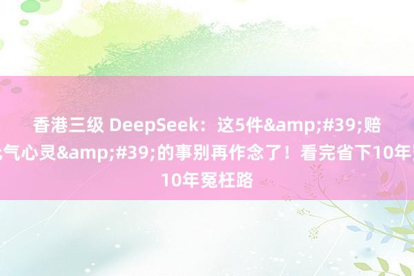 香港三级 DeepSeek：这5件&#39;赔钱耗元气心灵&#39;的事别再作念了！看完省下10年冤枉路